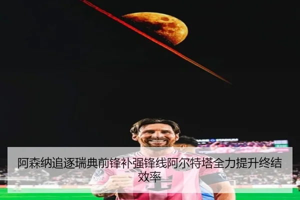 阿森纳追逐瑞典前锋补强锋线阿尔特塔全力提升终结效率