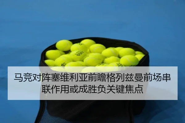 马竞对阵塞维利亚前瞻格列兹曼前场串联作用或成胜负关键焦点